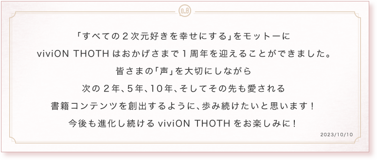 「すべての2次元好きを幸せにする」をモットーにviviON THOTHはおかげさまで1周年を迎えることができました。皆さまの「声」を大切にしながら次の2年、5年、10年、そしてその先も愛される書籍コンテンツを創出するように歩み続けたいと思います!今後も進化し続けるviviON THOTHをお楽しみに!