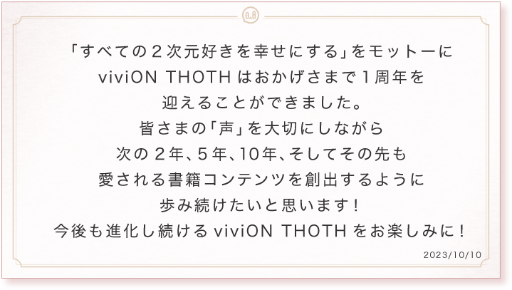 「すべての2次元好きを幸せにする」をモットーにviviON THOTHはおかげさまで1周年を迎えることができました。皆さまの「声」を大切にしながら次の2年、5年、10年、そしてその先も愛される書籍コンテンツを創出するように歩み続けたいと思います!今後も進化し続けるviviON THOTHをお楽しみに!